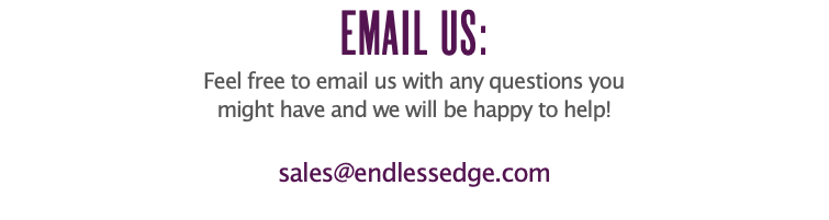 EMAIL US: Feel free to email us with any questions you might have and we will be happy to help! sales@endlessedge.com
