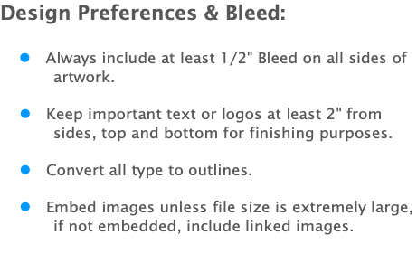 Design Preferences & Bleed: l Always include at least 1/2" Bleed on all sides of artwork. l Keep important text or logos at least 2" from sides, top and bottom for finishing purposes. l Convert all type to outlines. l Embed images unless file size is extremely large, if not embedded, include linked images. 